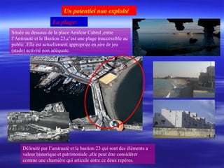 La plage:
Située au dessous de la place Amilcar Cabral ,entre
l’Amirauté et le Bastion 23,c’est une plage inaccessible au
public .Elle est actuellement appropriée en aire de jeu
(stade) activité non adéquate.
Délimité par l’amirauté et le bastion 23 qui sont des éléments a
valeur historique et patrimoniale ,elle peut être considérer
comme une charnière qui articule entre ce deux repères.
Un potentiel non exploité
 