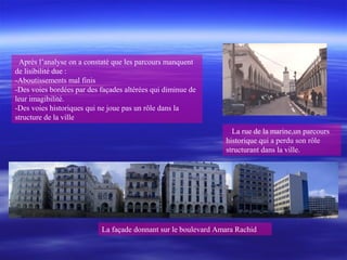 Après l’analyse on a constaté que les parcours manquent
de lisibilité due :
-Aboutissements mal finis
-Des voies bordées par des façades altérées qui diminue de
leur imagibilité.
-Des voies historiques qui ne joue pas un rôle dans la
structure de la ville
La façade donnant sur le boulevard Amara Rachid
La rue de la marine,un parcours
historique qui a perdu son rôle
structurant dans la ville.
 