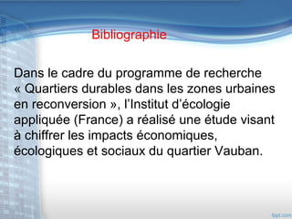 Bibliographie
Dans le cadre du programme de recherche
« Quartiers durables dans les zones urbaines
en reconversion », l’Institut d’écologie
appliquée (France) a réalisé une étude visant
à chiffrer les impacts économiques,
écologiques et sociaux du quartier Vauban.

 