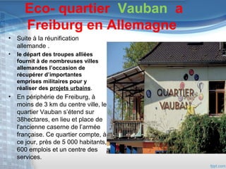 Eco- quartier Vauban a
Freiburg en Allemagne
• Suite à la réunification
allemande .
•

le départ des troupes alliées
fournit à de nombreuses villes
allemandes l’occasion de
récupérer d’importantes
emprises militaires pour y
réaliser des projets urbains.

• En périphérie de Freiburg, à
moins de 3 km du centre ville, le
quartier Vauban s’étend sur
38hectares, en lieu et place de
l'ancienne caserne de l’armée
française. Ce quartier compte, à
ce jour, près de 5 000 habitants,
600 emplois et un centre des
services.

 