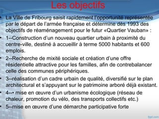 Les objectifs

• La Ville de Fribourg saisit rapidement l’opportunité représentée
par le départ de l’armée française et détermine dès 1993 des
objectifs de réaménagement pour le futur «Quartier Vauban» :
• 1--Construction d’un nouveau quartier urbain à proximité du
centre-ville, destiné à accueillir à terme 5000 habitants et 600
emplois.
• 2--Recherche de mixité sociale et création d’une offre
résidentielle attractive pour les familles, afin de contrebalancer
celle des communes périphériques.
• 3--réalisation d’un cadre urbain de qualité, diversifié sur le plan
architectural et s’appuyant sur le patrimoine arboré déjà existant.
• 4--• mise en œuvre d’un urbanisme écologique (réseau de
chaleur, promotion du vélo, des transports collectifs etc.)
• 5--mise en œuvre d’une démarche participative forte

 