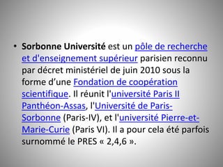 • Sorbonne Université est un pôle de recherche 
et d'enseignement supérieur parisien reconnu 
par décret ministériel de juin 2010 sous la 
forme d’une Fondation de coopération 
scientifique. Il réunit l'université Paris II 
Panthéon-Assas, l'Université de Paris- 
Sorbonne (Paris-IV), et l'université Pierre-et- 
Marie-Curie (Paris VI). Il a pour cela été parfois 
surnommé le PRES « 2,4,6 ». 
 