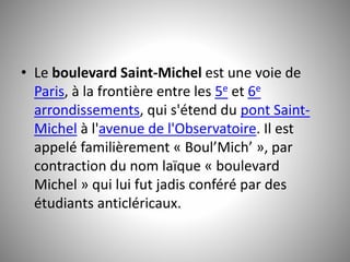 • Le boulevard Saint-Michel est une voie de 
Paris, à la frontière entre les 5e et 6e 
arrondissements, qui s'étend du pont Saint- 
Michel à l'avenue de l'Observatoire. Il est 
appelé familièrement « Boul’Mich’ », par 
contraction du nom laïque « boulevard 
Michel » qui lui fut jadis conféré par des 
étudiants anticléricaux. 
 