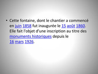 • Cette fontaine, dont le chantier a commencé 
en juin 1858 fut inaugurée le 15 août 1860. 
Elle fait l'objet d'une inscription au titre des 
monuments historiques depuis le 
16 mars 1926. 
 