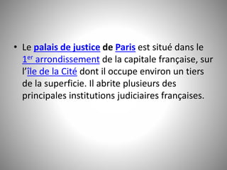 • Le palais de justice de Paris est situé dans le 
1er arrondissement de la capitale française, sur 
l’île de la Cité dont il occupe environ un tiers 
de la superficie. Il abrite plusieurs des 
principales institutions judiciaires françaises. 
 