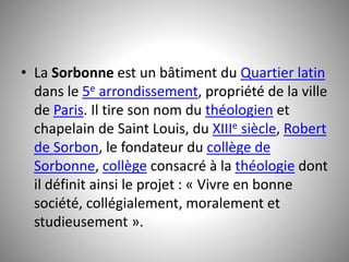 • La Sorbonne est un bâtiment du Quartier latin 
dans le 5e arrondissement, propriété de la ville 
de Paris. Il tire son nom du théologien et 
chapelain de Saint Louis, du XIIIe siècle, Robert 
de Sorbon, le fondateur du collège de 
Sorbonne, collège consacré à la théologie dont 
il définit ainsi le projet : « Vivre en bonne 
société, collégialement, moralement et 
studieusement ». 
 