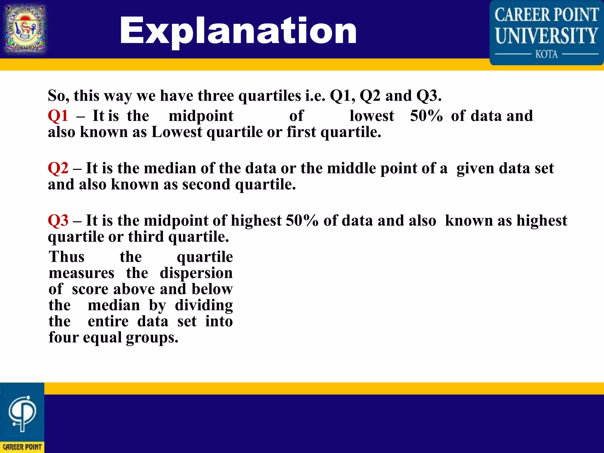 So, this way we have three quartiles i.e. Q1, Q2 and Q3.
Q1 – It is the midpoint of lowest 50% of data and
also known as Lowest quartile or first quartile.
Q2 – It is the median of the data or the middle point of a given data set
and also known as second quartile.
Q3 – It is the midpoint of highest 50% of data and also known as highest
quartile or third quartile.
Thus the quartile
measures the dispersion
of score above and below
the median by dividing
the entire data set into
four equal groups.
Explanation
 