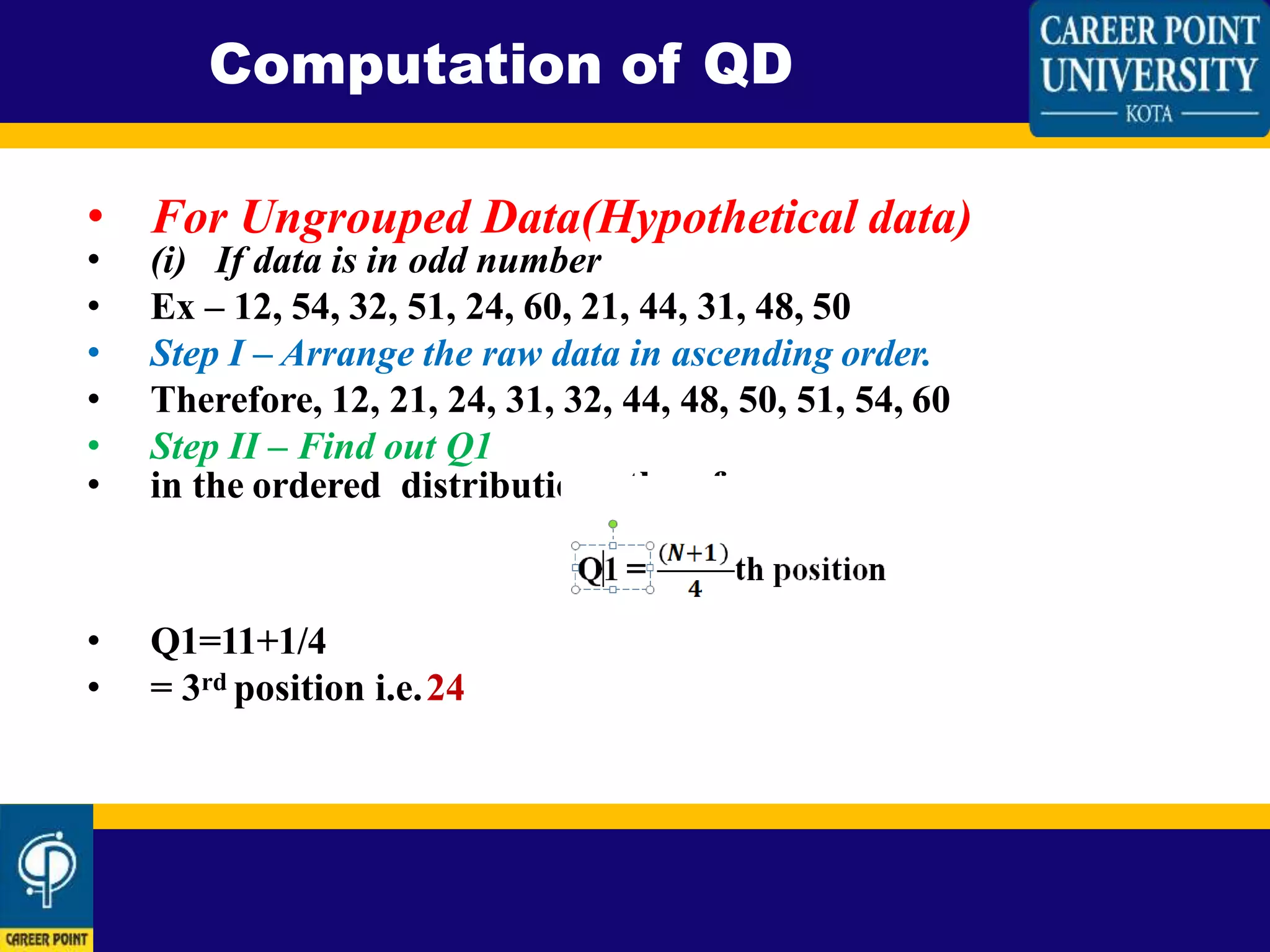 • For Ungrouped Data(Hypothetical data)
• (i) If data is in odd number
• Ex – 12, 54, 32, 51, 24, 60, 21, 44, 31, 48, 50
• Step I – Arrange the raw data in ascending order.
• Therefore, 12, 21, 24, 31, 32, 44, 48, 50, 51, 54, 60
• Step II – Find out Q1
• in the ordered distribution. therefore,
• Q1=11+1/4
• = 3rd position i.e.24
Computation of QD
 