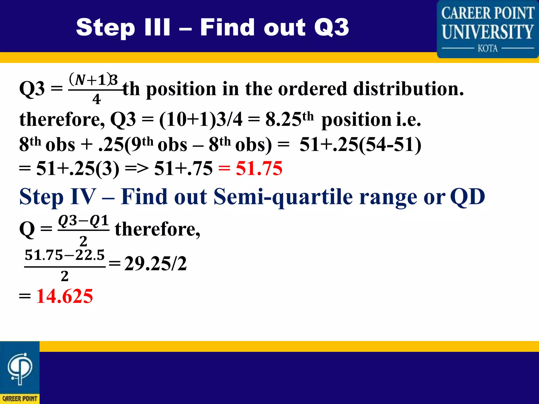 Step III – Find out Q3
Q3 = 𝑵+𝟏 𝟑
th position in the ordered distribution.𝟒
therefore, Q3 = (10+1)3/4 = 8.25th position i.e.
8th obs + .25(9th obs – 8th obs) = 51+.25(54-51)
= 51+.25(3) => 51+.75 = 51.75
Step IV – Find out Semi-quartile range or QD
𝟐
Q = 𝑸𝟑−𝑸𝟏
therefore,
𝟓𝟏.𝟕𝟓−𝟐𝟐.𝟓
= 29.25/2
𝟐
= 14.625
 