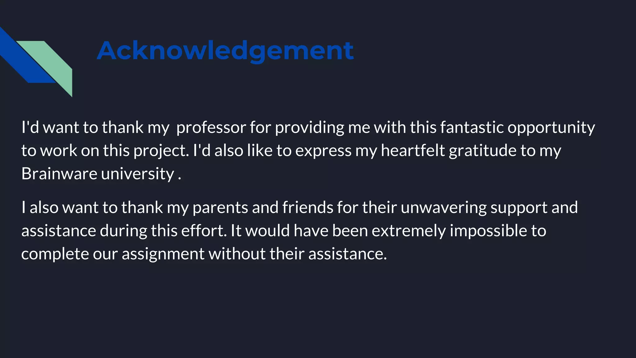 Acknowledgement
I'd want to thank my professor for providing me with this fantastic opportunity
to work on this project. I'd also like to express my heartfelt gratitude to my
Brainware university .
I also want to thank my parents and friends for their unwavering support and
assistance during this effort. It would have been extremely impossible to
complete our assignment without their assistance.
 