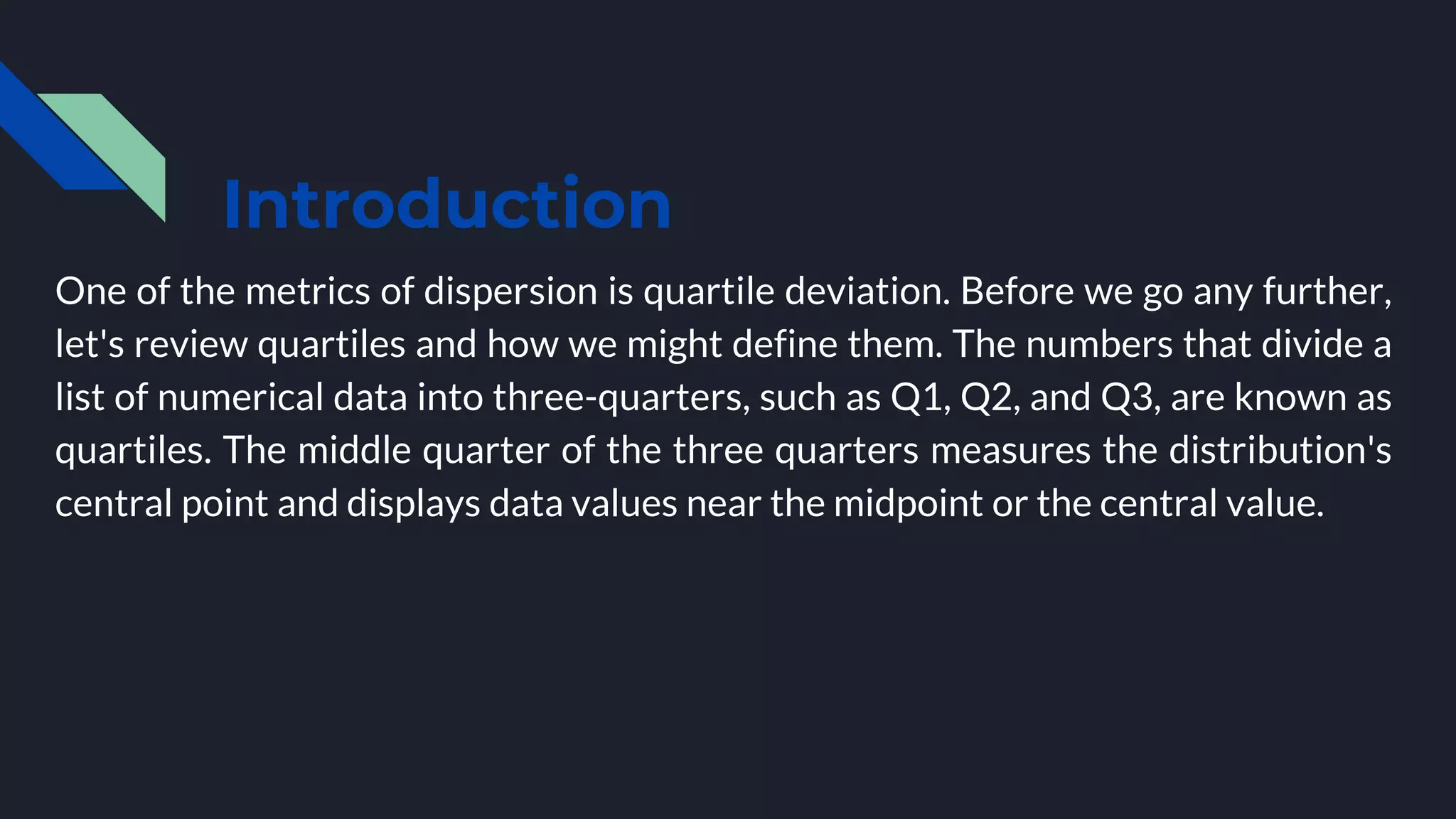 Introduction
One of the metrics of dispersion is quartile deviation. Before we go any further,
let's review quartiles and how we might define them. The numbers that divide a
list of numerical data into three-quarters, such as Q1, Q2, and Q3, are known as
quartiles. The middle quarter of the three quarters measures the distribution's
central point and displays data values near the midpoint or the central value.
 