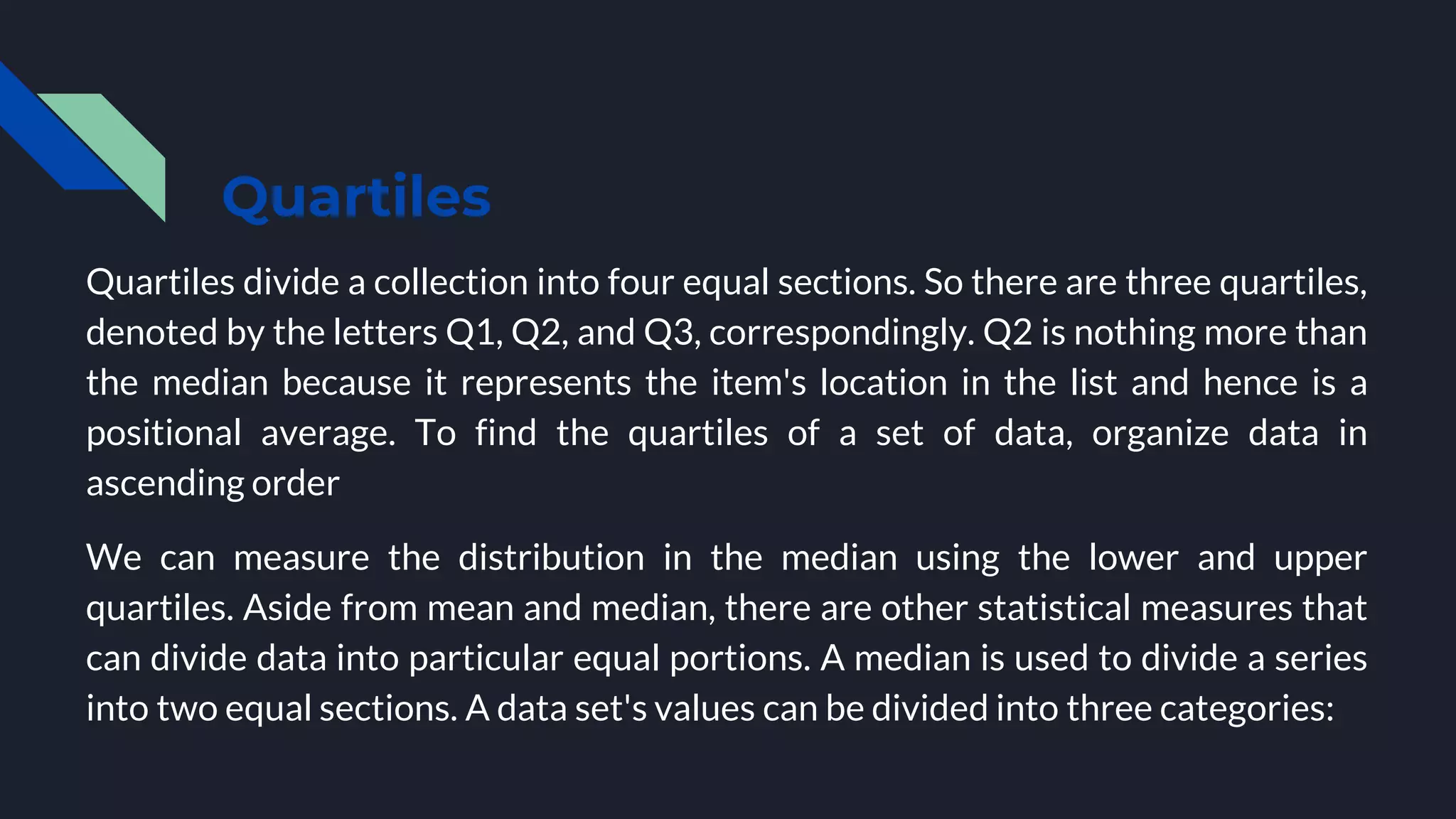Quartiles
Quartiles divide a collection into four equal sections. So there are three quartiles,
denoted by the letters Q1, Q2, and Q3, correspondingly. Q2 is nothing more than
the median because it represents the item's location in the list and hence is a
positional average. To find the quartiles of a set of data, organize data in
ascending order
We can measure the distribution in the median using the lower and upper
quartiles. Aside from mean and median, there are other statistical measures that
can divide data into particular equal portions. A median is used to divide a series
into two equal sections. A data set's values can be divided into three categories:
 