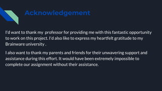 Acknowledgement
I'd want to thank my professor for providing me with this fantastic opportunity
to work on this project. I'd also like to express my heartfelt gratitude to my
Brainware university .
I also want to thank my parents and friends for their unwavering support and
assistance during this effort. It would have been extremely impossible to
complete our assignment without their assistance.
 