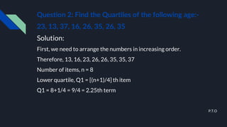 Question 2: Find the Quartiles of the following age:-
23, 13, 37, 16, 26, 35, 26, 35
Solution:
First, we need to arrange the numbers in increasing order.
Therefore, 13, 16, 23, 26, 26, 35, 35, 37
Number of items, n = 8
Lower quartile, Q1 = [(n+1)/4] th item
Q1 = 8+1/4 = 9/4 = 2.25th term
P.T.O
 