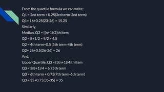 From the quartile formula we can write;
Q1 = 2nd term + 0.25(3rd term-2nd term)
Q1= 16+0.25(23-26) = 15.25
Similarly,
Median, Q2 = [(n+1)/2]th item
Q2 = 8+1/2 = 9/2 = 4.5
Q2 = 4th term+0.5 (5th term-4th term)
Q2= 26+0.5(26-26) = 26
And,
Upper Quartile, Q3 = [3(n+1)/4]th item
Q3 = 3(8+1)/4 = 6.75th term
Q3 = 6th term + 0.75(7th term-6th term)
Q3 = 35+0.75(35-35) = 35
 