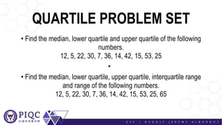 QUARTILE PROBLEM SET
• Find the median, lower quartile and upper quartile of the following
numbers.
12, 5, 22, 30, 7, 36, 14, 42, 15, 53, 25
•
• Find the median, lower quartile, upper quartile, interquartile range
and range of the following numbers.
12, 5, 22, 30, 7, 36, 14, 42, 15, 53, 25, 65
 