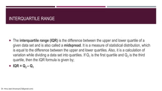 INTERQUARTILE RANGE
 The interquartile range (IQR) is the difference between the upper and lower quartile of a
given data set and is also called a midspread. It is a measure of statistical distribution, which
is equal to the difference between the upper and lower quartiles. Also, it is a calculation of
variation while dividing a data set into quartiles. If Q1 is the first quartile and Q3 is the third
quartile, then the IQR formula is given by;
 IQR = Q3 – Q1
Dr. Hina Jalal (hinansari23@gmail.com)
 