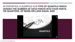 IN STATISTICS, A QUARTILE IS A TYPE OF QUANTILE WHICH
DIVIDES THE NUMBER OF DATA POINTS INTO FOUR PARTS,
OR QUARTERS, OF MORE-OR-LESS EQUAL SIZE
Dr. Hina Jalal (hinansari23@gmail.com)
 