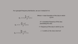 For a grouped frequency distribution, we use n instead of n+1
𝑄1 = 𝑙 + (
𝑛
4
− 𝑐𝑓
𝑓
) × 𝑐
Where l = lower boundary of the class in which
𝑄1 𝑙𝑖𝑒𝑠
cf = cumulative frequency of the class
preceeding this class
f = frequency of the class in which 𝑄1 𝑙𝑖𝑒𝑠
𝑐 = 𝑤𝑖𝑑𝑡ℎ 𝑜𝑓 𝑡ℎ𝑒 𝑐𝑙𝑎𝑠𝑠 𝑖𝑛𝑡𝑒𝑟𝑣𝑎𝑙
𝑄2 = 𝑙 +
(
𝑛
2
− 𝑐𝑓
𝑓
) × 𝑐
𝑄3 = 𝑙 + (
3𝑛
4
− 𝑐𝑓)
𝑓
× 𝑐
 