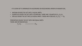 IF A GIVEN SET IS ARRANGED IN ASCENDING OR DESCENDING ORDER OF MAGNITUDE,
• MEDIAN DIVIDES THE SET INTO 2 EQUAL PARTS.
• QUARTILES DIVIDE THE SET INTO 4 QUARTERS. THERE ARE 3 QUARTILES 𝑄1, 𝑄2, 𝑄3
• DECILES DIVIDE THE SET INTO 10 EQUAL PARTS. THERE ARE 9 DECILES, 𝐷1, 𝐷2,------𝐷9
PERCENTILES DIVIDE THE SET INTO 100 EQUAL PARTS.
THERE ARE 99 PERCENTILES
𝑃1, 𝑃2, −−−−−−− −𝑃99
 