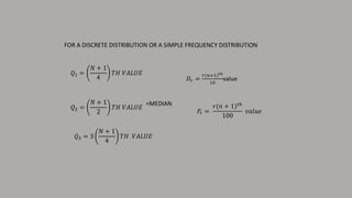 𝑄1 =
𝑁 + 1
4
𝑇𝐻 𝑉𝐴𝐿𝑈𝐸
FOR A DISCRETE DISTRIBUTION OR A SIMPLE FREQUENCY DISTRIBUTION
𝑄2 =
𝑁 + 1
2
𝑇𝐻 𝑉𝐴𝐿𝑈𝐸
𝑄3 = 3
𝑁 + 1
4
𝑇𝐻 𝑉𝐴𝐿𝑈𝐸
=MEDIAN
𝐷𝑟 =
𝑟(𝑛+1) 𝑡ℎ
10
value
𝑃𝑟 =
𝑟(𝑛 + 1) 𝑡ℎ
100
𝑣𝑎𝑙𝑢𝑒
 