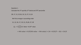 Question 1
Calculate the 3rd quartile, 6th decile and 70th percentile
28, 17, 12, 25,26, 19, 13, 27, 21,16
We first arrange in ascending order
12, 13, 16, 17, 19, 21, 25,26, 27, 28
𝑄3 = 3
11
4
𝑡ℎ. Value = 8.25th value
= 8𝑡ℎ 𝑣𝑎𝑙𝑢𝑒 + 0.25 9𝑡ℎ 𝑣𝑎𝑙𝑢𝑒 − 8𝑡ℎ 𝑣𝑎𝑙𝑢𝑒 = 26 + 0.25 27 − 26 = 26.25
 