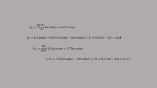 𝐷6 =
6(11)
10
𝑡ℎ 𝑣𝑎𝑙𝑢𝑒 = 6.6𝑡ℎ 𝑣𝑎𝑙𝑢𝑒
𝐷6 = 6𝑡ℎ 𝑣𝑎𝑙𝑢𝑒 + 0.6 7𝑡ℎ 𝑣𝑎𝑙𝑢𝑒 − 6𝑡ℎ 𝑣𝑎𝑙𝑢𝑒 = 21 + 0.6 25 − 21 = 23.4
𝑃70 =
70
100
11 𝑡ℎ 𝑣𝑎𝑙𝑢𝑒 = 7.77𝑡ℎ 𝑣𝑎𝑙𝑢𝑒
= 25 + .77 8𝑡ℎ 𝑣𝑎𝑙𝑢𝑒 − 7𝑡ℎ 𝑣𝑎𝑙𝑢𝑒 = 25 + 0.77 26 − 25 = 25.77
 