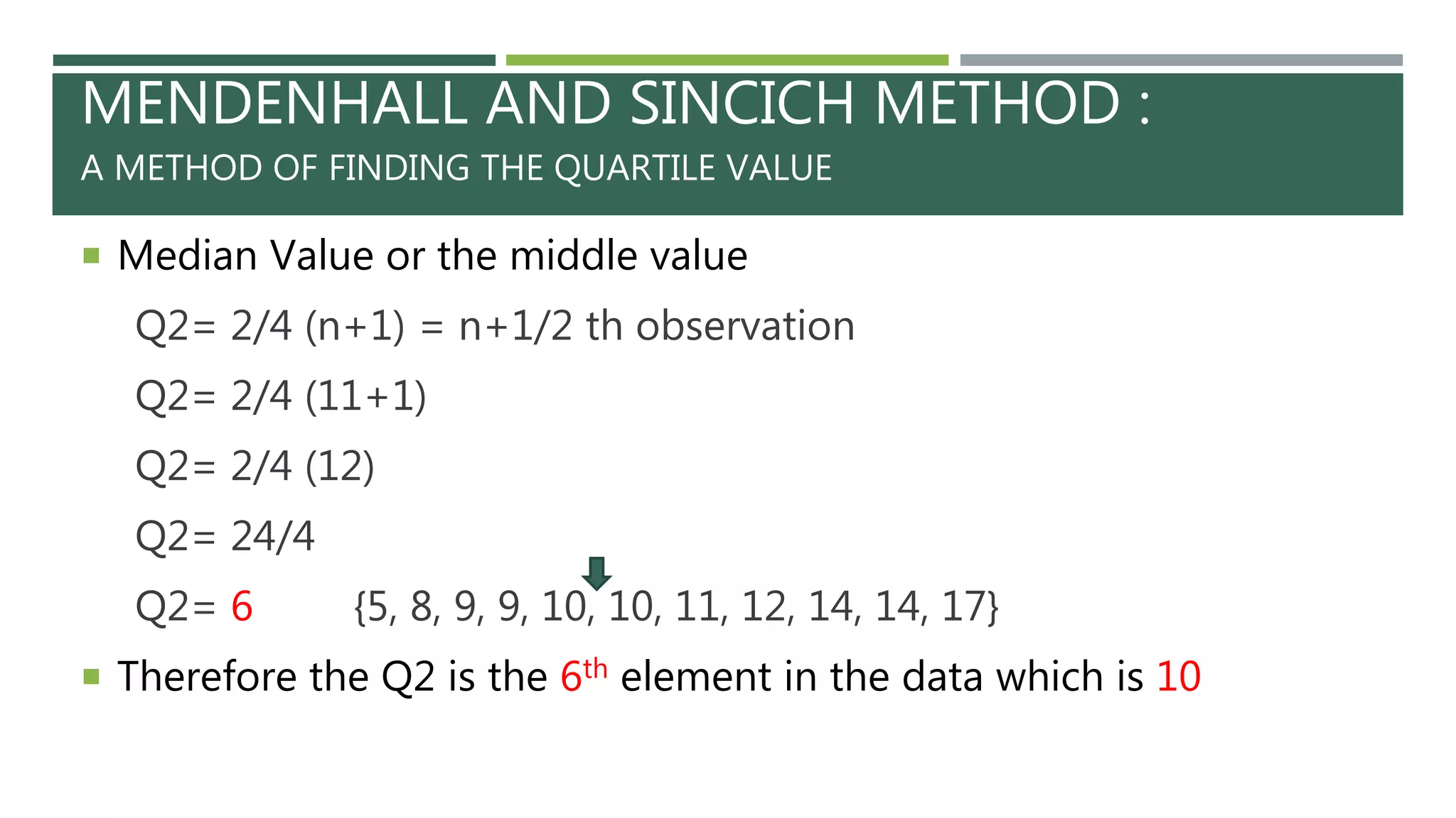 MENDENHALL AND SINCICH METHOD :
A METHOD OF FINDING THE QUARTILE VALUE
 Median Value or the middle value
Q2= 2/4 (n+1) = n+1/2 th observation
Q2= 2/4 (11+1)
Q2= 2/4 (12)
Q2= 24/4
Q2= 6 {5, 8, 9, 9, 10, 10, 11, 12, 14, 14, 17}
 Therefore the Q2 is the 6th element in the data which is 10
 