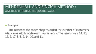 MENDENHALL AND SINCICH METHOD :
A METHOD OF FINDING THE QUARTILE VALUE
 Example:
The owner of the coffee shop recorded the number of customers
who came into his café each hour in a day. The results were 14, 10,
12, 9, 17, 5, 8, 9, 14, 10, and 11.
 