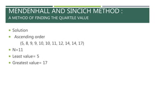 MENDENHALL AND SINCICH METHOD :
A METHOD OF FINDING THE QUARTILE VALUE
 Solution
 Ascending order
{5, 8, 9, 9, 10, 10, 11, 12, 14, 14, 17}
 N=11
 Least value= 5
 Greatest value= 17
 
