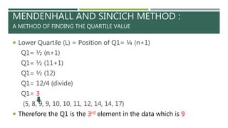 MENDENHALL AND SINCICH METHOD :
A METHOD OF FINDING THE QUARTILE VALUE
 Lower Quartile (L) = Position of Q1= ¼ (n+1)
Q1= ½ (n+1)
Q1= ½ (11+1)
Q1= ½ (12)
Q1= 12/4 (divide)
Q1= 3
{5, 8, 9, 9, 10, 10, 11, 12, 14, 14, 17}
 Therefore the Q1 is the 3rd element in the data which is 9
 