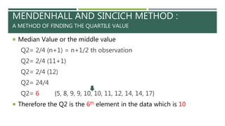 MENDENHALL AND SINCICH METHOD :
A METHOD OF FINDING THE QUARTILE VALUE
 Median Value or the middle value
Q2= 2/4 (n+1) = n+1/2 th observation
Q2= 2/4 (11+1)
Q2= 2/4 (12)
Q2= 24/4
Q2= 6 {5, 8, 9, 9, 10, 10, 11, 12, 14, 14, 17}
 Therefore the Q2 is the 6th element in the data which is 10
 