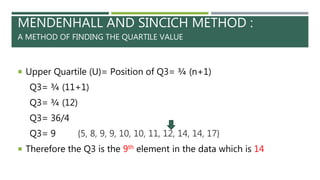 MENDENHALL AND SINCICH METHOD :
A METHOD OF FINDING THE QUARTILE VALUE
 Upper Quartile (U)= Position of Q3= ¾ (n+1)
Q3= ¾ (11+1)
Q3= ¾ (12)
Q3= 36/4
Q3= 9 {5, 8, 9, 9, 10, 10, 11, 12, 14, 14, 17}
 Therefore the Q3 is the 9th element in the data which is 14
 