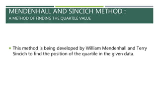MENDENHALL AND SINCICH METHOD :
A METHOD OF FINDING THE QUARTILE VALUE
 This method is being developed by William Mendenhall and Terry
Sincich to find the position of the quartile in the given data.
 