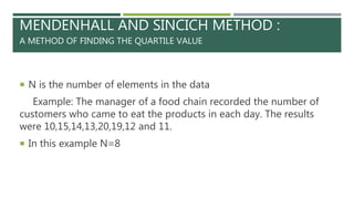 MENDENHALL AND SINCICH METHOD :
A METHOD OF FINDING THE QUARTILE VALUE
 N is the number of elements in the data
Example: The manager of a food chain recorded the number of
customers who came to eat the products in each day. The results
were 10,15,14,13,20,19,12 and 11.
 In this example N=8
 