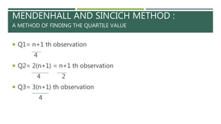 MENDENHALL AND SINCICH METHOD :
A METHOD OF FINDING THE QUARTILE VALUE
 Q1= n+1 th observation
4
 Q2= 2(n+1) = n+1 th observation
4 2
 Q3= 3(n+1) th observation
4
 
