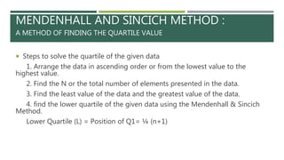 MENDENHALL AND SINCICH METHOD :
A METHOD OF FINDING THE QUARTILE VALUE
 Steps to solve the quartile of the given data
1. Arrange the data in ascending order or from the lowest value to the
highest value.
2. Find the N or the total number of elements presented in the data.
3. Find the least value of the data and the greatest value of the data.
4. find the lower quartile of the given data using the Mendenhall & Sincich
Method.
Lower Quartile (L) = Position of Q1= ¼ (n+1)
 