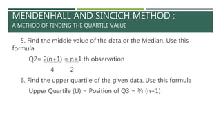 MENDENHALL AND SINCICH METHOD :
A METHOD OF FINDING THE QUARTILE VALUE
5. Find the middle value of the data or the Median. Use this
formula
Q2= 2(n+1) = n+1 th observation
4 2
6. Find the upper quartile of the given data. Use this formula
Upper Quartile (U) = Position of Q3 = ¾ (n+1)
 