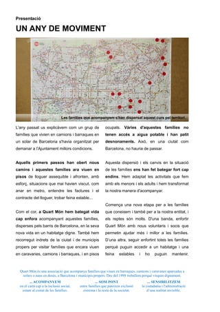 Quart Món és una associació que acompanya famílies que viuen en barraques, camions i caravanes aparcades a
solars o naus en desús, a Barcelona i municipis propers. Des del 1998 treballem perquè visquin dignament.
... ACOMPANYEM
en el camí cap a la inclusió social,
estant al costat de les famílies.
... SOM PONT
entre famílies que pateixen exclusió
extrema i la resta de la societat.
... SENSIBILITZEM
la ciutadania i l'administració
d’una realitat invisible.
Presentació
UN ANY DE MOVIMENT
L'any passat us explicàvem com un grup de
famílies que vivien en camions i barraques en
un solar de Barcelona s'havia organitzat per
demanar a l'Ajuntament millors condicions.
Aquells primers passos han obert nous
camins i aquestes famílies ara viuen en
pisos de lloguer assequible i afronten, amb
esforç, situacions que mai havien viscut, com
anar en metro, entendre les factures i el
contracte del lloguer, trobar feina estable...
Com el cor, a Quart Món hem bategat vida
cap enfora acompanyant aquestes famílies,
disperses pels barris de Barcelona, en la seva
nova vida en un habitatge digne. També hem
recorregut indrets de la ciutat i de municipis
propers per visitar famílies que encara viuen
en caravanes, camions i barraques, i en pisos
ocupats. Vàries d'aquestes famílies no
tenen accés a aigua potable i han patit
desnonaments. Això, en una ciutat com
Barcelona, no hauria de passar.
Aquesta dispersió i els canvis en la situació
de les famílies ens han fet bategar fort cap
endins. Hem adaptat les activitats que fem
amb els menors i els adults i hem transformat
la nostra manera d'acompanyar.
Comença una nova etapa per a les famílies
que coneixem i també per a la nostra entitat, i
els reptes són molts. D'una banda, enfortir
Quart Món amb nous voluntaris i socis que
permetin ajudar més i millor a les famílies.
D’una altra, seguir enfortint totes les famílies
perquè puguin accedir a un habitatge i una
feina estables i ho puguin mantenir.
Les famílies que acompanyem s'han dispersat aquest curs pel territori.
 