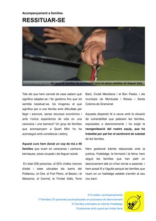 314 visites i acompanyaments
17 famílies (70 persones) acompanyades en processos de desnonament
10 famílies orientades en tràmits d'habitatge
19 persones amb suport per trobar feina
Acompanyament a famílies
RESSITUAR-SE
Tots els que hem canviat de casa sabem què
significa adaptar-se i fer gestions fins que tot
sembla ressituar-se. Us imagineu el que
significa per a una família amb dificultats per
llegir i escriure, sense recursos econòmics i
amb l’única experiència de vida en una
caravana i una barraca? Un grup de famílies
que acompanyem a Quart Món ho ha
aconseguit amb constància i esforç.
Aquest curs hem donat un cop de mà a 48
famílies que viuen en caravanes i camions,
barraques, pisos ocupats i de lloguer social.
En total 208 persones, el 55% d’elles menors
d'edat i totes ubicades als barris del
Poblenou, el Clot, el Fort Pienc, el Besòs i el
Maresme, el Carmel, la Trinitat Vella, Torre
Baró, Ciutat Meridiana i el Bon Pastor, i als
municipis de Montcada i Reixac i Santa
Coloma de Gramenet.
Aquesta dispersió té a veure amb la situació
de vulnerabilitat que pateixen les famílies,
exposades a desnonaments i ha exigit la
reorganització del nostre equip, que ha
treballat per pal·liar el sentiment de soledat
de les famílies.
Hem gestionat tràmits relacionats amb la
justícia, l’habitatge, la formació i la feina; hem
seguit les famílies que han patit un
desnonament allà on s'han tornat a assentar, i
hem posat fil a l'agulla perquè les famílies que
viuen en un habitatge estable s'arrelin al seu
nou barri.
Un grup de famílies ha aconseguit viure en pisos estables de lloguer baix.
 