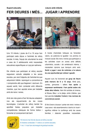 18 menors han fet els deures al reforç escolar
6 mestres contactats i 1 visita a un centre educatiu
1 noi i 1 noia han aconseguit el graduat escolar
Suport educatiu
FER DEURES I MÉS...
Lleure amb infants
JUGAR I APRENDRE
Uns 15 infants i joves de 6 a 15 anys han
participat cada dijous a l'activitat de reforç
escolar. A més, l'equip de voluntariat ha anat
a casa de 3 adolescents amb necessitats
educatives específiques un cop per setmana.
Els infants que participen al reforç escolar
segueixen estudis adaptats a les seves
escoles, per això l'objectiu de l'activitat és que
adquireixin hàbits i aprenguin a concentrar-se
i comprendre allò que llegeixen i escriuen. En
aquest sentit, hem contactat amb diferents
mestres, que han aportat eines per treballar
amb els nens i nenes.
Amb els més grans s'han fet deures adaptant-
nos als requeriments de les noves
tecnologies. L'activitat de reforç també ha
aprofitat festes populars per treballar
competències bàsiques de forma lúdica i
fomentar el coneixement del barri.
A través d'activitats lúdiques es fomenten
valors, es potencia la igualtat i es promou la
inclusió social. Els nens i nenes que participen a
les activitats viuen en zones amb dèficits
urbanístics, socials i de vertebració interna, i
necessiten opcions que trenquin amb això.
Sortir a jugar i anar de colònies a la natura
és una oportunitat per créixer i gaudir.
Aquest curs ha funcionat un grup de lleure
amb menors de 6 a 13 anys. Amb jocs,
contes, gimcanes i tallers han après a
expressar sentiments i han parlat sobre els
drets dels infants. Hem fet sortides al cinema,
al Museu Blau i a la platja, entre d'altres, que
han permès treballar l’entorn i les normes de
convivència social.
El fet d’anar a buscar i portar els nens i nenes a
casa seva −als assentaments o barris on viuen−
significa millorar la confiança amb les seves
famílies i detectar possibles necessitats.
Fent deures a la Parròquia de Sant Pancraç. Colònies a Sant Martí Sesgueioles.
 