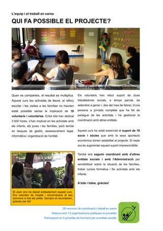 28 reunions de coordinació i treball en xarxa
Relació amb 13 organitzacions públiques i/o privades
Participació en 5 jornades de formació per a entitats socials
El Joan ens ha deixat sobtadament aquest curs.
Era voluntari de l’esplai i encomanava el seu
somriure a tots els petits. Sempre et recordarem,
gràcies per tot!
L'equip i el treball en xarxa
QUI FA POSSIBLE EL PROJECTE?
Quan es comparteix, el resultat es multiplica.
Aquest curs les activitats de lleure, el reforç
escolar i les visites a les famílies no haurien
estat possible sense la implicació de 18
voluntaris i voluntàries. Entre tots han dedicat
3.500 hores, s’han implicat en les activitats amb
els infants, els joves i les famílies, però també
en tasques de gestió, assessorament legal,
informàtica i organització de l’entitat.
Els voluntaris han rebut suport de dues
treballadores socials, a temps parcial, de
setembre a gener i, des del mes de febrer, d’una
persona a jornada completa que ha fet de
paraigua de les activitats i ha gestionat la
coordinació amb altres entitats.
Aquest curs ha estat essencial el suport de 18
socis i sòcies que amb la seva aportació
econòmica donen estabilitat al projecte. El repte
ara és augmentar aquest suport imprescindible.
També ens seguim coordinant amb d’altres
entitats socials i amb l'Administració per
sensibilitzar sobre la situació de les famílies,
trobar cursos formatius i fer activitats amb els
infants.
A tots i totes, gràcies!
Reunió d'organització de l'equip de voluntariat.
 
