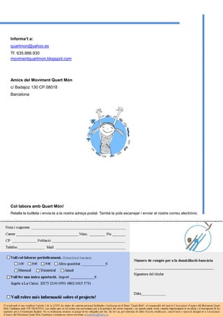 Informa’t a:
quartmon@yahoo.es
Tf. 635.886.930
movimentquartmon.blogspot.com
Amics del Moviment Quart Món
c/ Badajoz 130 CP.08018
Barcelona
Col·labora amb Quart Món!
Retalla la butlleta i envia-la a la nostra adreça postal. També la pots escanejar i enviar al nostre correu electrònic.
 
