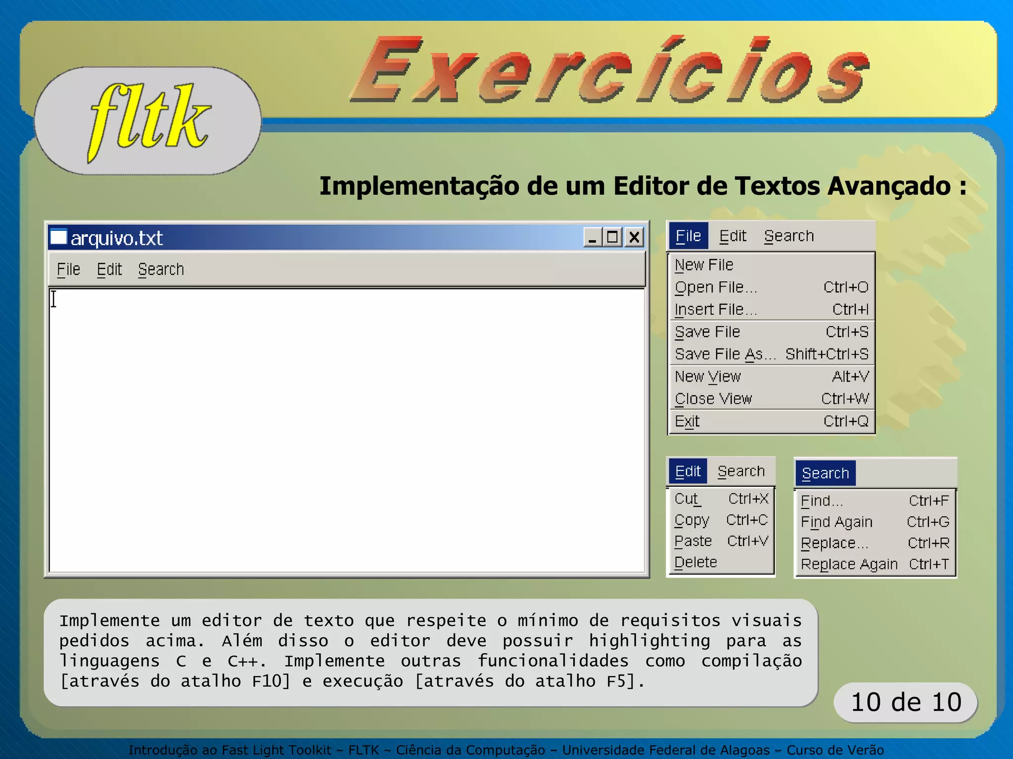 Introdução ao Fast Light Toolkit – FLTK – Ciência da Computação – Universidade Federal de Alagoas – Curso de Verão
10 de 10
Implementação de um Editor de Textos Avançado :
Implemente um editor de texto que respeite o mínimo de requisitos visuais
pedidos acima. Além disso o editor deve possuir highlighting para as
linguagens C e C++. Implemente outras funcionalidades como compilação
[através do atalho F10] e execução [através do atalho F5].
 