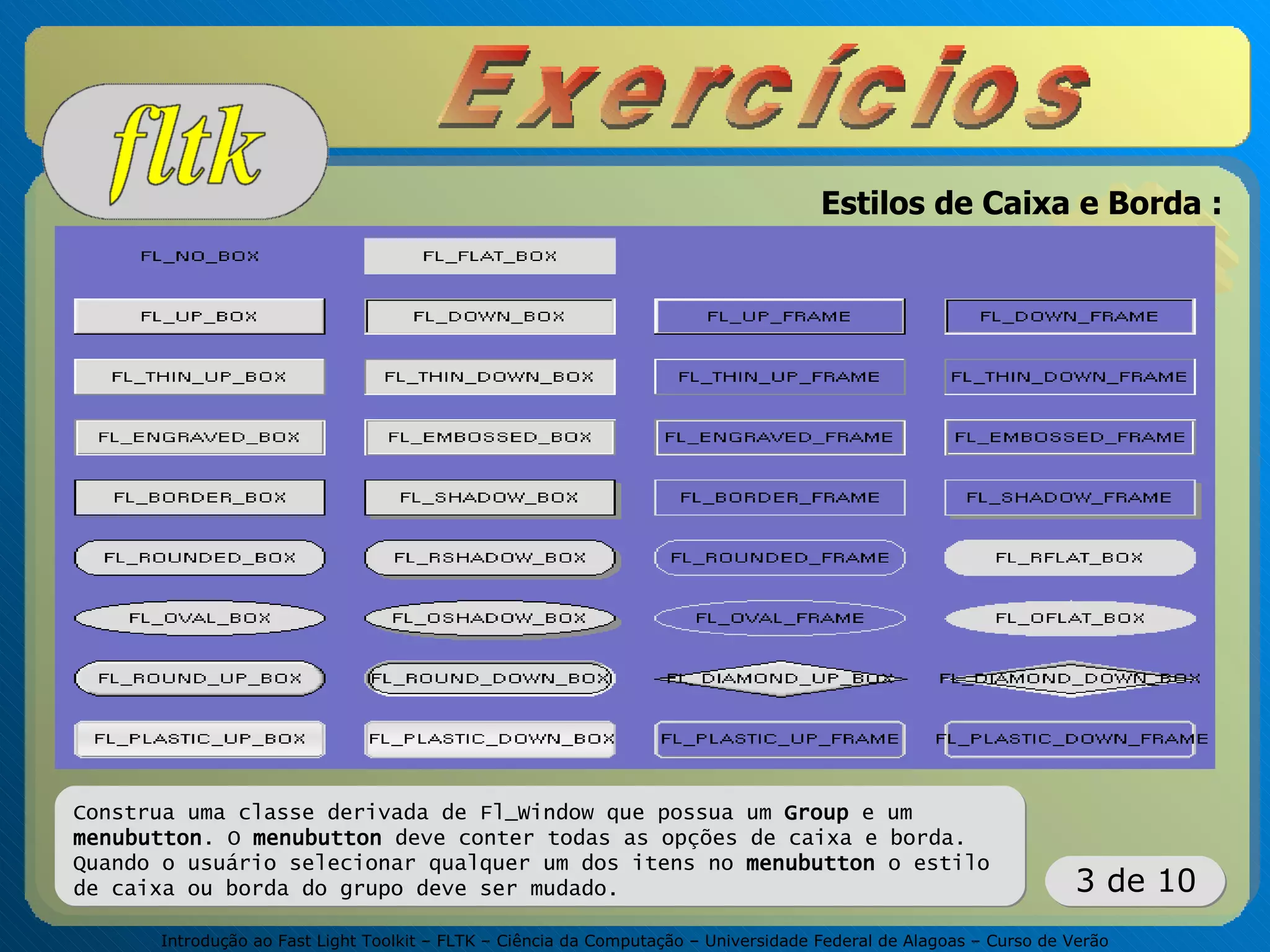 Introdução ao Fast Light Toolkit – FLTK – Ciência da Computação – Universidade Federal de Alagoas – Curso de Verão
3 de 10
Estilos de Caixa e Borda :
Construa uma classe derivada de Fl_Window que possua um Group e um
menubutton. O menubutton deve conter todas as opções de caixa e borda.
Quando o usuário selecionar qualquer um dos itens no menubutton o estilo
de caixa ou borda do grupo deve ser mudado.
 