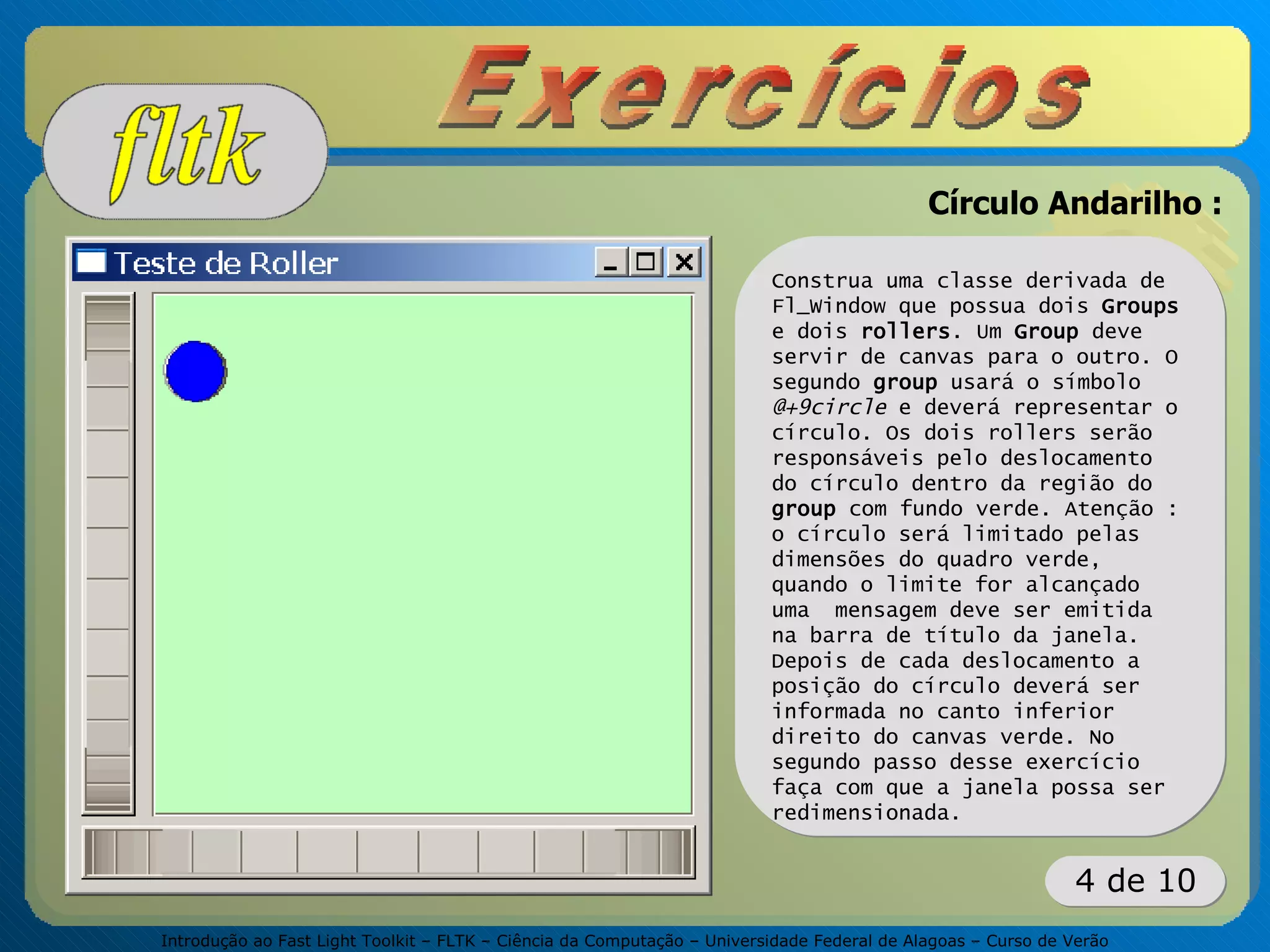 Introdução ao Fast Light Toolkit – FLTK – Ciência da Computação – Universidade Federal de Alagoas – Curso de Verão
4 de 10
Círculo Andarilho :
Construa uma classe derivada de
Fl_Window que possua dois Groups
e dois rollers. Um Group deve
servir de canvas para o outro. O
segundo group usará o símbolo
@+9circle e deverá representar o
círculo. Os dois rollers serão
responsáveis pelo deslocamento
do círculo dentro da região do
group com fundo verde. Atenção :
o círculo será limitado pelas
dimensões do quadro verde,
quando o limite for alcançado
uma mensagem deve ser emitida
na barra de título da janela.
Depois de cada deslocamento a
posição do círculo deverá ser
informada no canto inferior
direito do canvas verde. No
segundo passo desse exercício
faça com que a janela possa ser
redimensionada.
 