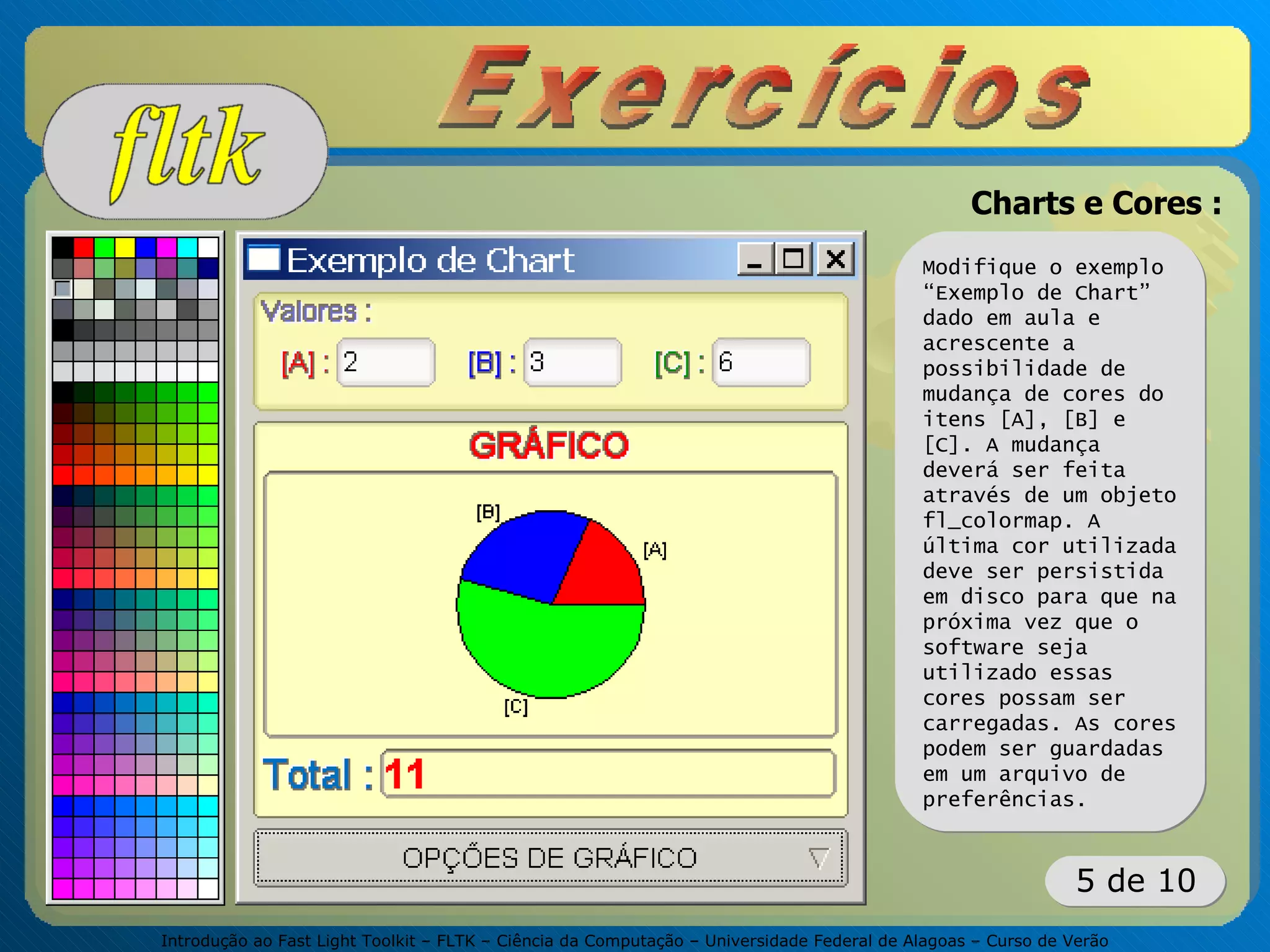 Introdução ao Fast Light Toolkit – FLTK – Ciência da Computação – Universidade Federal de Alagoas – Curso de Verão
5 de 10
Charts e Cores :
Modifique o exemplo
“Exemplo de Chart”
dado em aula e
acrescente a
possibilidade de
mudança de cores do
itens [A], [B] e
[C]. A mudança
deverá ser feita
através de um objeto
fl_colormap. A
última cor utilizada
deve ser persistida
em disco para que na
próxima vez que o
software seja
utilizado essas
cores possam ser
carregadas. As cores
podem ser guardadas
em um arquivo de
preferências.
 
