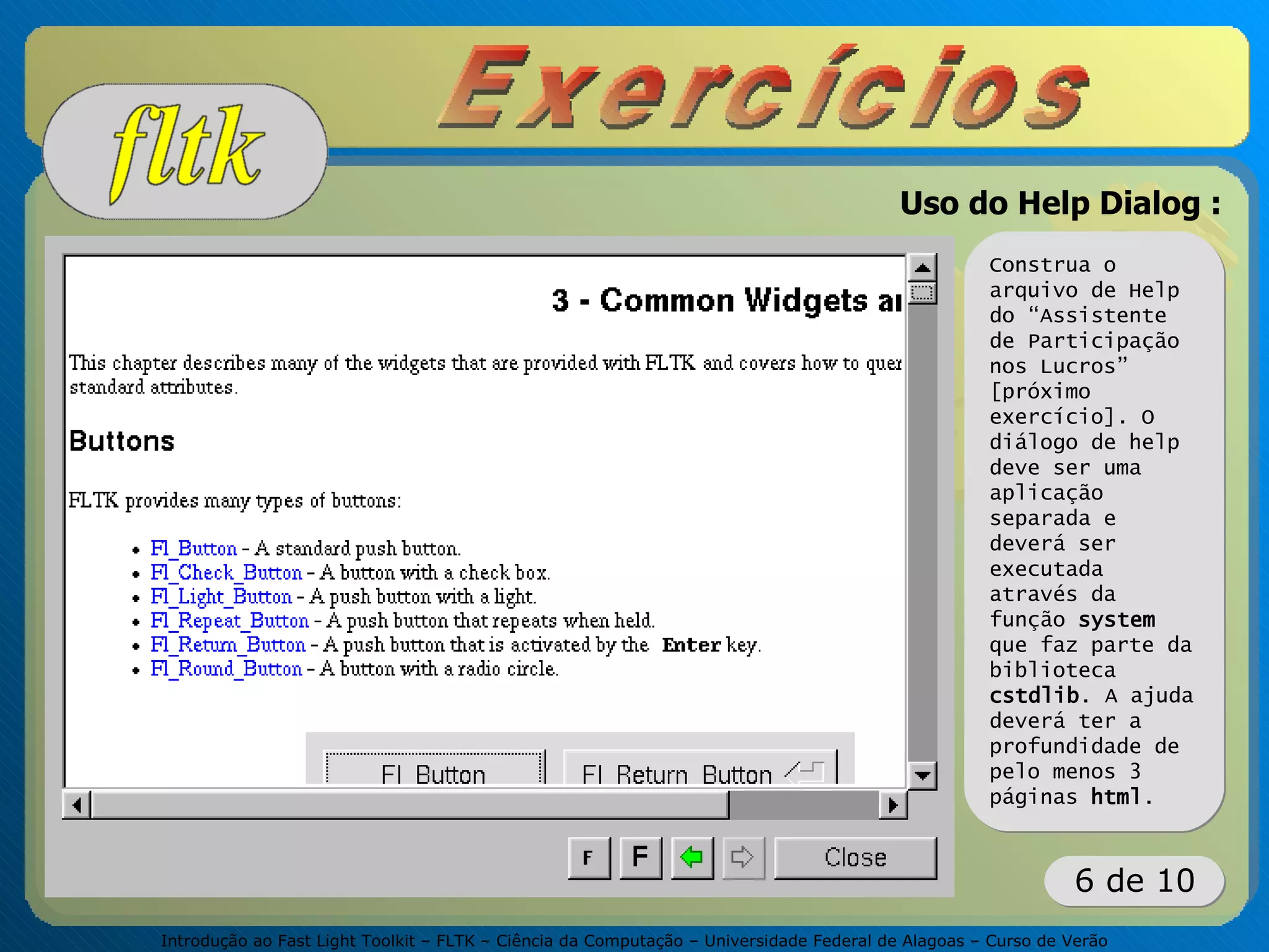 Introdução ao Fast Light Toolkit – FLTK – Ciência da Computação – Universidade Federal de Alagoas – Curso de Verão
6 de 10
Uso do Help Dialog :
Construa o
arquivo de Help
do “Assistente
de Participação
nos Lucros”
[próximo
exercício]. O
diálogo de help
deve ser uma
aplicação
separada e
deverá ser
executada
através da
função system
que faz parte da
biblioteca
cstdlib. A ajuda
deverá ter a
profundidade de
pelo menos 3
páginas html.
 