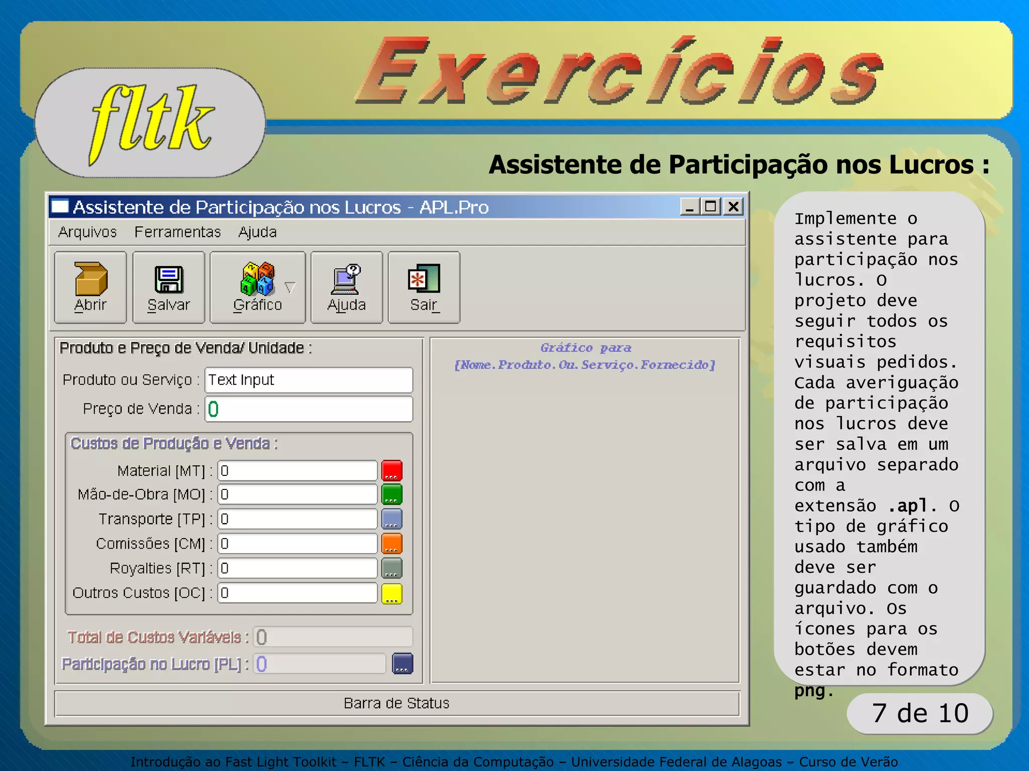 Introdução ao Fast Light Toolkit – FLTK – Ciência da Computação – Universidade Federal de Alagoas – Curso de Verão
7 de 10
Assistente de Participação nos Lucros :
Implemente o
assistente para
participação nos
lucros. O
projeto deve
seguir todos os
requisitos
visuais pedidos.
Cada averiguação
de participação
nos lucros deve
ser salva em um
arquivo separado
com a
extensão .apl. O
tipo de gráfico
usado também
deve ser
guardado com o
arquivo. Os
ícones para os
botões devem
estar no formato
png.
 