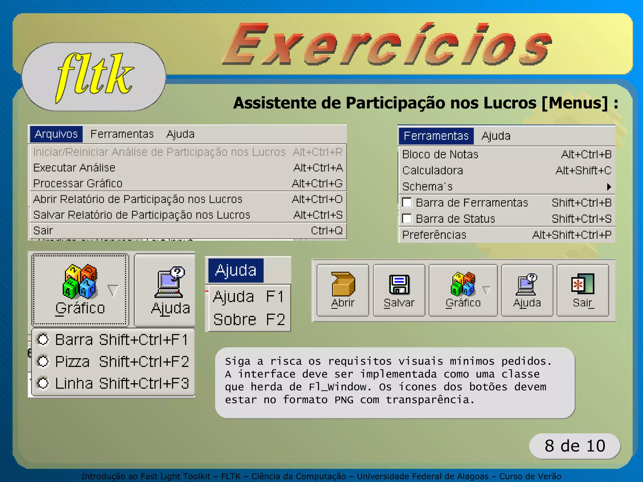 Introdução ao Fast Light Toolkit – FLTK – Ciência da Computação – Universidade Federal de Alagoas – Curso de Verão
8 de 10
Assistente de Participação nos Lucros [Menus] :
Siga a risca os requisitos visuais mínimos pedidos.
A interface deve ser implementada como uma classe
que herda de Fl_Window. Os ícones dos botões devem
estar no formato PNG com transparência.
 